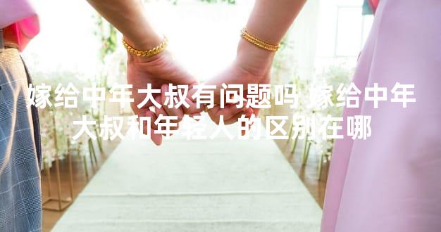 嫁给中年大叔有问题吗 嫁给中年大叔和年轻人的区别在哪